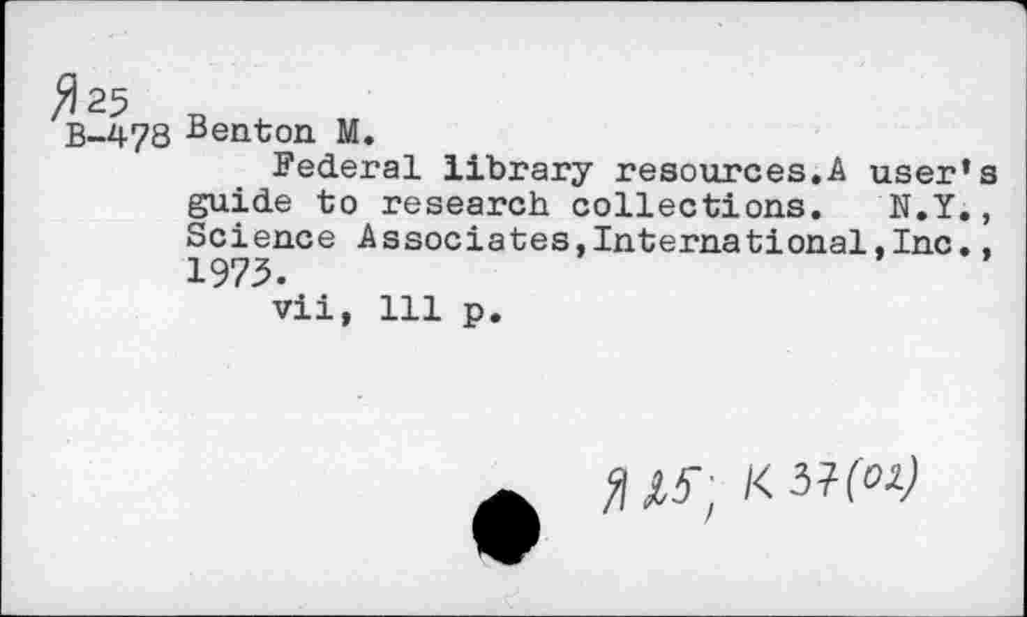 ﻿B-478 Benton M.
Federal library resources.A user’s guide to research collections. N.Y,, Science Associates,International,Inc.. 1973.
vii, 111 p.